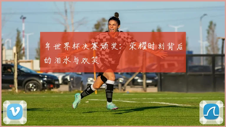 年世界杯决赛颁奖：荣耀时刻背后的泪水与欢笑