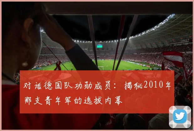 对话德国队功勋成员：揭秘2010年那支青年军的选拔内幕