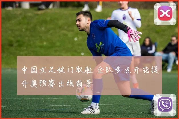中国女足破门取胜 全队多点开花提升奥预赛出线前景