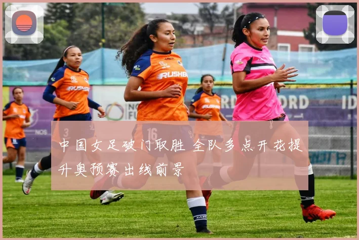 中国女足破门取胜 全队多点开花提升奥预赛出线前景