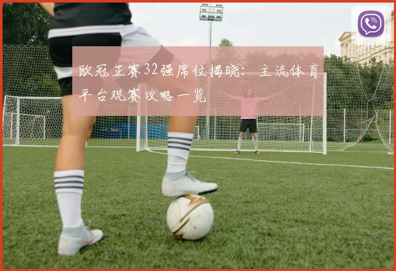 欧冠正赛32强席位揭晓：主流体育平台观赛攻略一览