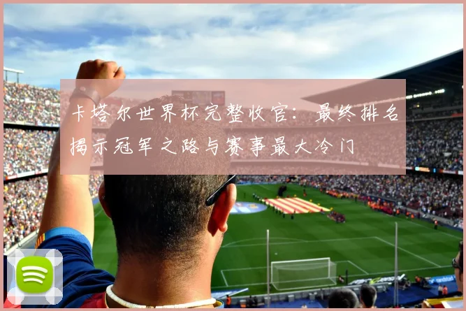 卡塔尔世界杯完整收官：最终排名揭示冠军之路与赛事最大冷门