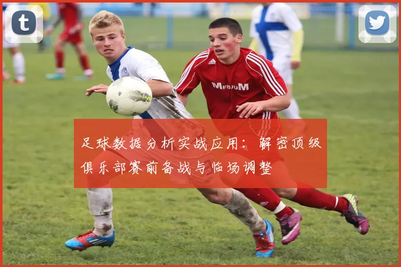 足球数据分析实战应用：解密顶级俱乐部赛前备战与临场调整