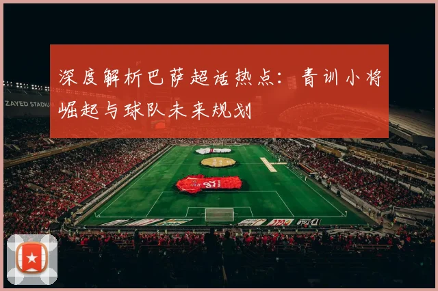 深度解析巴萨超话热点：青训小将崛起与球队未来规划