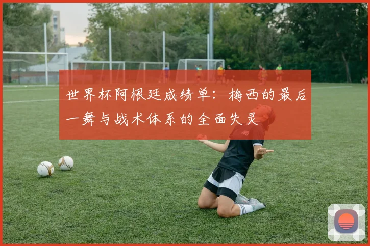 世界杯阿根廷成绩单：梅西的最后一舞与战术体系的全面失灵