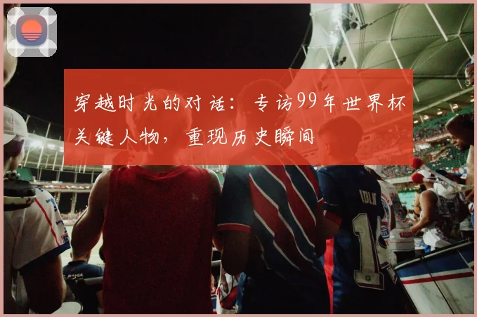 穿越时光的对话:专访99年世界杯关键人物,重现历史瞬间