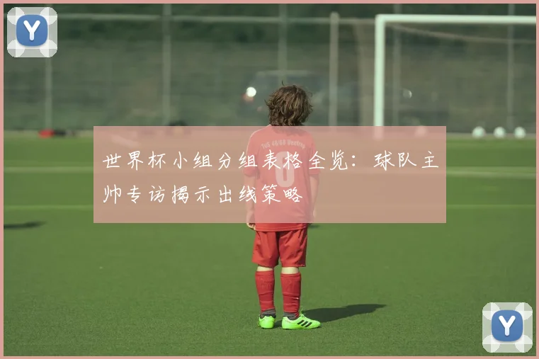 世界杯小组分组表格全览:球队主帅专访揭示出线策略
