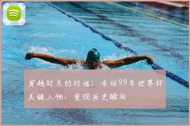 穿越时光的对话：专访99年世界杯关键人物，重现历史瞬间