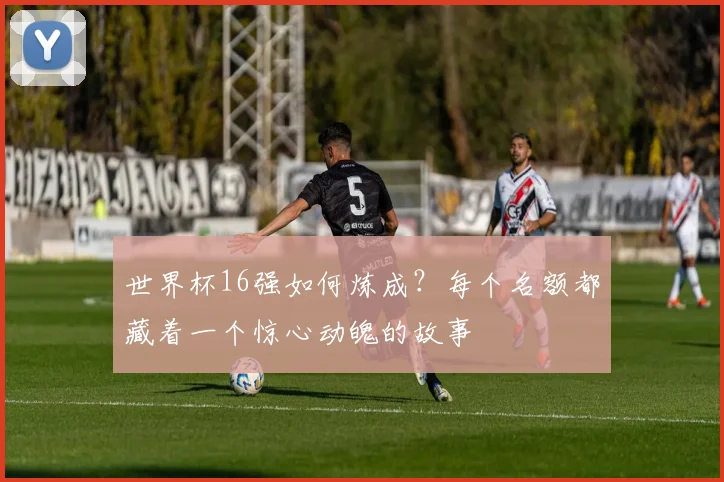 世界杯16强如何炼成？每个名额都藏着一个惊心动魄的故事