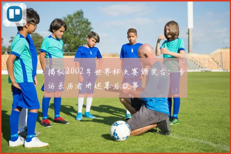 揭秘2002年世界杯决赛颁奖台：专访亲历者讲述幕后故事