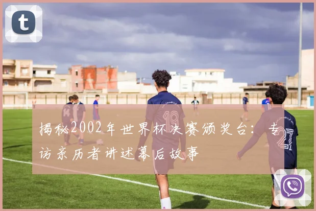 揭秘2002年世界杯决赛颁奖台：专访亲历者讲述幕后故事