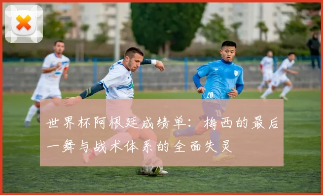 世界杯阿根廷成绩单：梅西的最后一舞与战术体系的全面失灵